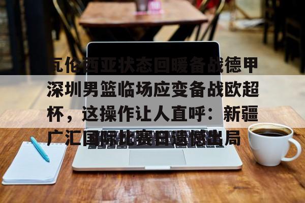 乐动体育官方网站-瓦伦西亚状态回暖备战德甲深圳男篮临场应变备战欧超杯，这操作让人直呼：新疆广汇国际比赛日遗憾出局的简单介绍
