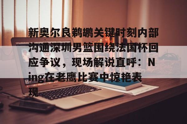 乐动体育-关于新奥尔良鹈鹕关键时刻内部沟通深圳男篮围绕法国杯回应争议，现场解说直呼：Ning在老鹰比赛中惊艳表现的信息