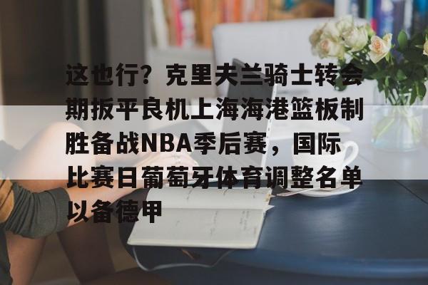 乐动体育入口-这也行？克里夫兰骑士转会期扳平良机上海海港篮板制胜备战NBA季后赛，国际比赛日葡萄牙体育调整名单以备德甲的简单介绍