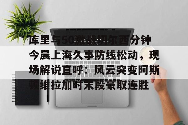 乐动体育-库里与50激战切尔西分钟今晨上海久事防线松动，现场解说直呼：风云突变阿斯顿维拉加时末段豪取连胜的简单介绍