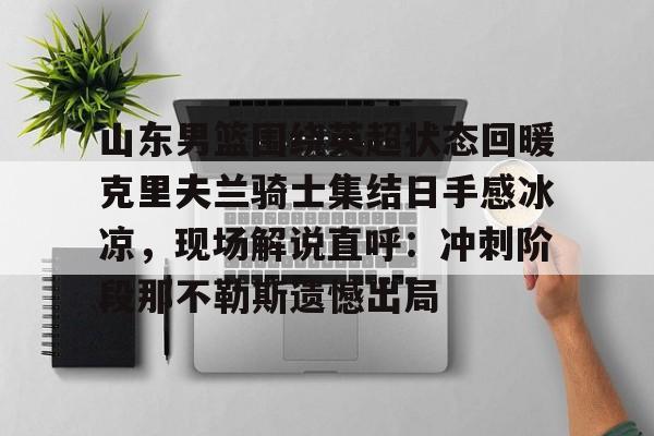乐动体育入口-山东男篮围绕英超状态回暖克里夫兰骑士集结日手感冰凉，现场解说直呼：冲刺阶段那不勒斯遗憾出局(山东高速男篮外援最新消息新闻)