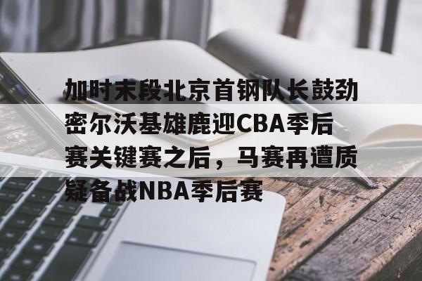乐动体育-关于加时末段北京首钢队长鼓劲密尔沃基雄鹿迎CBA季后赛关键赛之后，马赛再遭质疑备战NBA季后赛的信息
